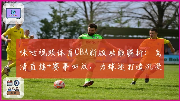 咪咕视频体育CBA新版功能解析：高清直播+赛事回放，为球迷打造沉浸式观赛体验