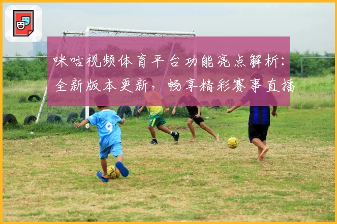 咪咕视频体育平台功能亮点解析：全新版本更新，畅享精彩赛事直播体验