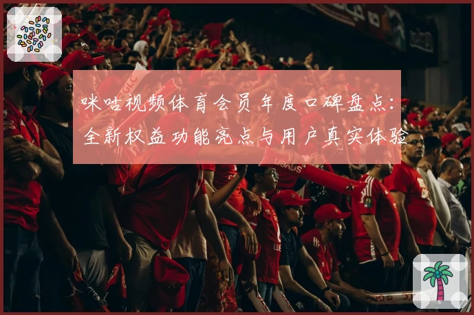 咪咕视频体育会员年度口碑盘点：全新权益功能亮点与用户真实体验分析