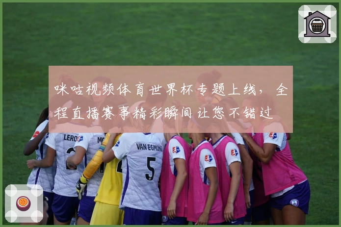 咪咕视频体育世界杯专题上线，全程直播赛事精彩瞬间让您不错过