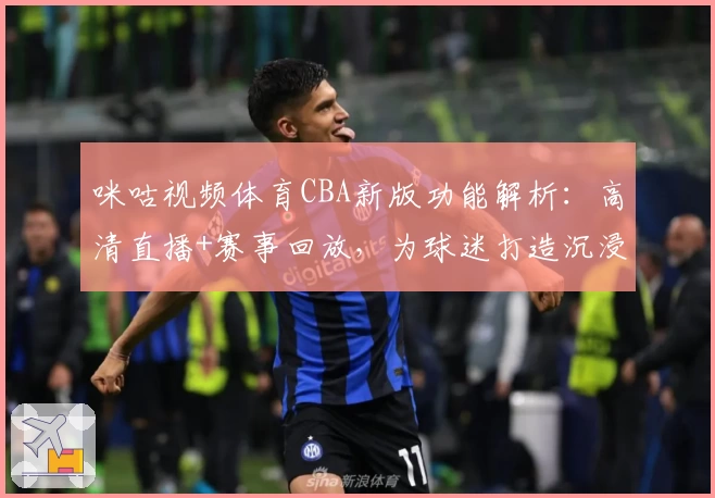 咪咕视频体育CBA新版功能解析：高清直播+赛事回放，为球迷打造沉浸式观赛体验