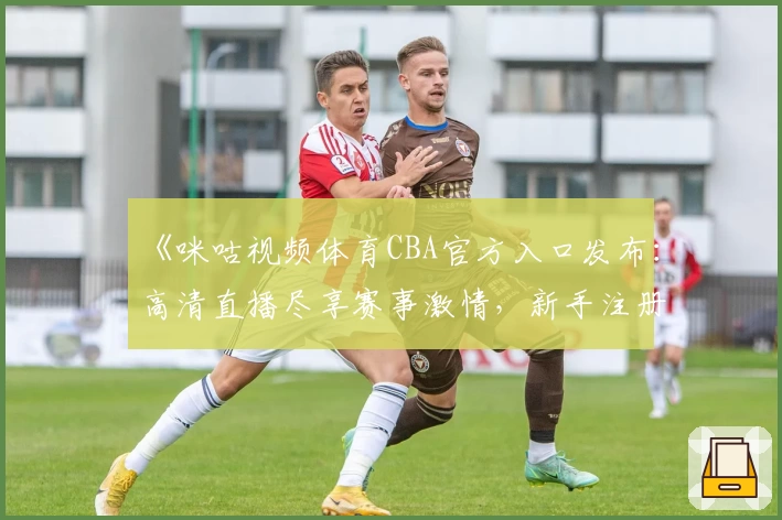 《咪咕视频体育CBA官方入口发布：高清直播尽享赛事激情，新手注册教程详解》