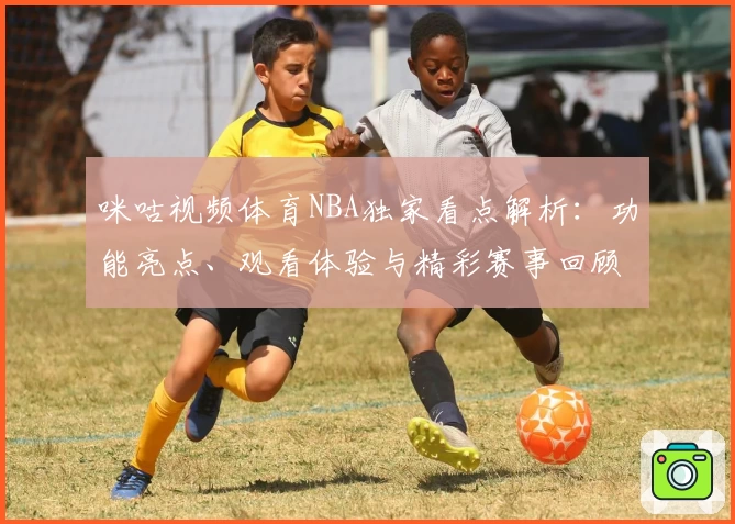 咪咕视频体育NBA独家看点解析：功能亮点、观看体验与精彩赛事回顾
