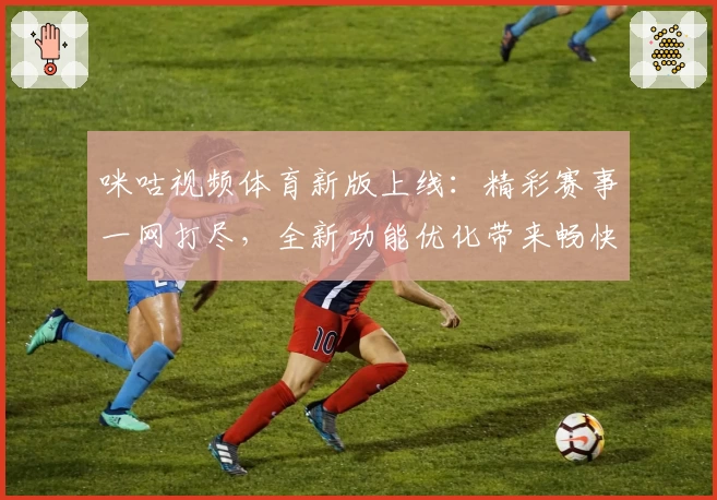 咪咕视频体育新版上线：精彩赛事一网打尽，全新功能优化带来畅快观赛体验