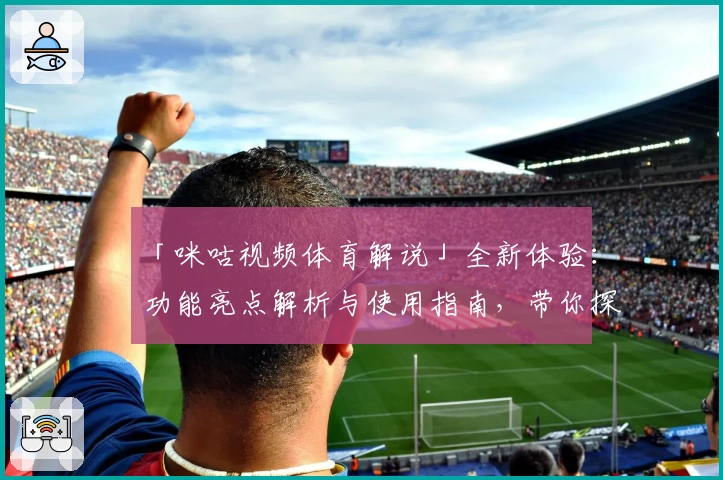 「咪咕视频体育解说」全新体验：功能亮点解析与使用指南，带你探索体育赛事新视角