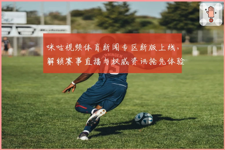 咪咕视频体育新闻专区新版上线，解锁赛事直播与权威资讯抢先体验