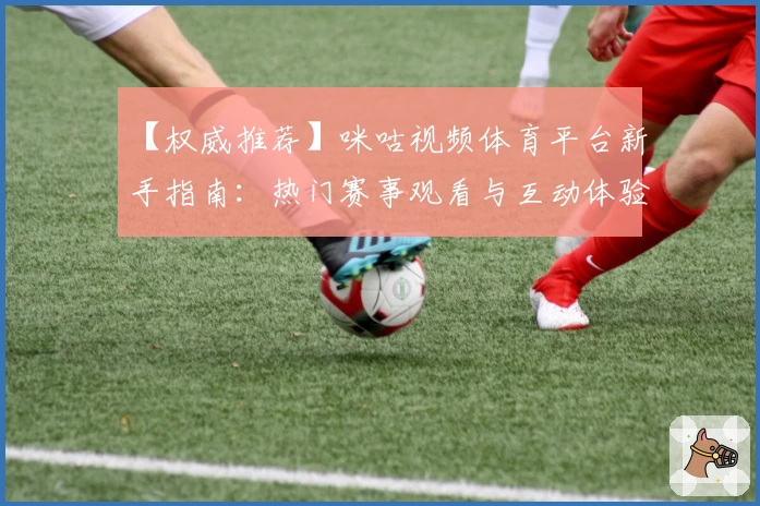 【权威推荐】咪咕视频体育平台新手指南：热门赛事观看与互动体验一次到位