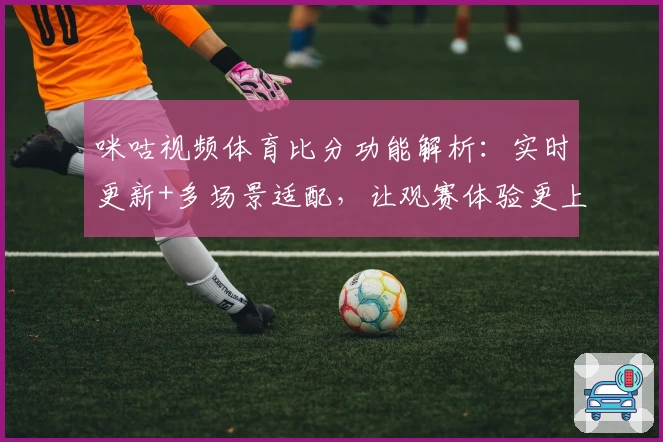 咪咕视频体育比分功能解析:实时更新+多场景适配,让观赛体验更上一层楼